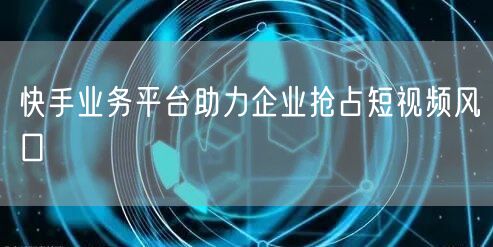 快手业务平台助力企业抢占短视频风口