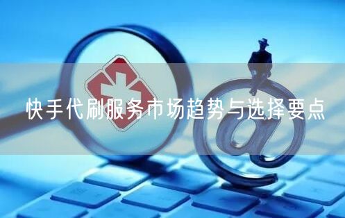 快手代刷服务市场趋势与选择要点