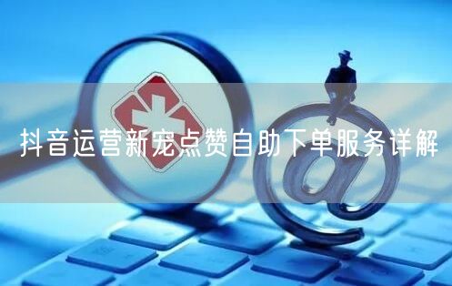 抖音运营新宠点赞自助下单服务详解
