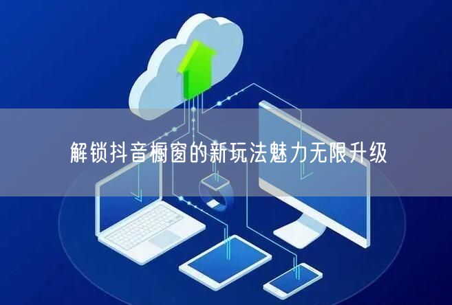 解锁抖音橱窗的新玩法魅力无限升级