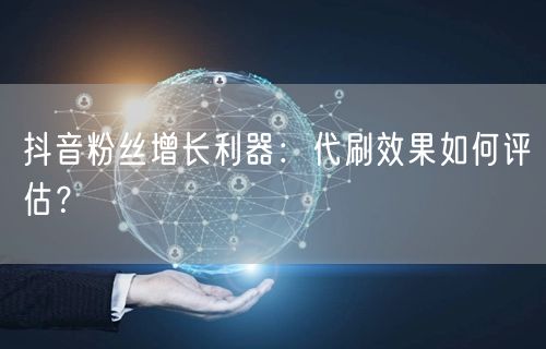 抖音粉丝增长利器：代刷效果如何评估？